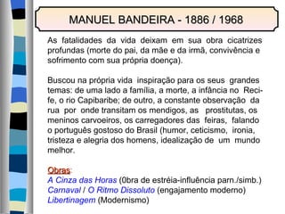 MANUEL BANDEIRA - 1886 / 1968 As  fatalidades  da  vida  deixam  em  sua  obra  cicatrizes profundas (morte do pai, da mãe e da irmã, convivência e sofrimento com sua própria doença). Buscou na própria vida  inspiração para os seus  grandes temas: de uma lado a família, a morte, a infância no  Reci- fe, o rio Capibaribe; de outro, a constante observação  da rua  por  onde transitam os mendigos, as  prostitutas, os meninos carvoeiros, os carregadores das  feiras,  falando o português gostoso do Brasil (humor, ceticismo,  ironia, tristeza e alegria dos homens, idealização de  um  mundo melhor. Obras : A Cinza das Horas  (0bra de estréia-influência parn./simb.) Carnaval  /  O Ritmo Dissoluto  (engajamento moderno) Libertinagem  (Modernismo) 