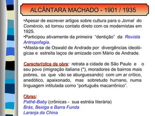 ALCÂNTARA MACHADO - 1901 / 1935 Apesar de escrever artigos sobre cultura para o  Jornal  do Comércio , só tomou contato direto com os modernistas em  1925. Participou ativamente da primeira  “dentição”  da  Revista Antropofagia . Afasta-se de Oswald de Andrade por  divergências ideoló- gicas e  estreita laços de amizade com Mário de Andrade. Característica da obra :   retrata a cidade de São Paulo  e  o  seu povo (imigração italiana (*), moradores de bairros mais pobres,  os  que  vão se aburguesando)  com um ar crítico, anedótico,  apaixonado,  mas  sobretudo  humano,  numa  linguagem intitulada como “português macarrônico”. Obras : Pathê-Baby  (crônicas -  sua estréia literária) Brás, Bexiga e Barra Funda Laranja da China 
