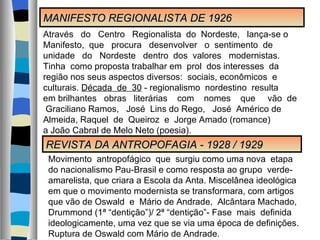 MANIFESTO REGIONALISTA DE 1926 REVISTA DA ANTROPOFAGIA - 1928 / 1929 Através  do  Centro  Regionalista  do  Nordeste,  lança-se o Manifesto,  que  procura  desenvolver  o  sentimento  de  unidade  do  Nordeste  dentro  dos  valores  modernistas.  Tinha  como proposta trabalhar em  prol  dos interesses  da região nos seus aspectos diversos:  sociais, econômicos  e culturais.  Década  de  30  - regionalismo  nordestino  resulta  em brilhantes  obras  literárias  com  nomes  que  vão  de  Graciliano Ramos,  José  Lins do Rego,  José  Américo de Almeida, Raquel  de  Queiroz  e  Jorge Amado (romance) a João Cabral de Melo Neto (poesia). Movimento  antropofágico  que  surgiu como uma nova  etapa do nacionalismo Pau-Brasil e como resposta ao grupo  verde- amarelista, que criara a Escola da Anta. Miscelânea ideológica em que o movimento modernista se transformara, com artigos que vão de Oswald  e  Mário de Andrade,  Alcântara Machado, Drummond (1ª “dentição”)/ 2ª “dentição”- Fase  mais  definida  ideologicamente, uma vez que se via uma época de definições. Ruptura de Oswald com Mário de Andrade.  