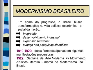 MODERNISMO BRASILEIRO Em  nome  do  progresso,  o  Brasil  busca transformações na vida política, econômica  e social da nação. Imigração desenvolvimento industrial expansão territorial avanço nas pesquisas científicas 1910-1929:   ideais firmados apenas em algumas  manifestações precursoras. 1922:   Semana  de  Arte Moderna   => Movimento  Artístico-Literário  -  marco  do  Modernismo  no  Brasil.  