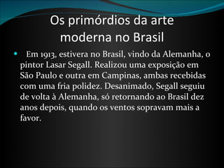 Os primórdios da arte moderna no Brasil     E m 1913, estivera no Brasil, vindo da Alemanha, o pintor Lasar Segall. Realizou uma exposição em São Paulo e outra em Campinas, ambas recebidas com uma fria polidez. Desanimado, Segall seguiu de volta à Alemanha, só retornando ao Brasil dez anos depois, quando os ventos sopravam mais a favor. 