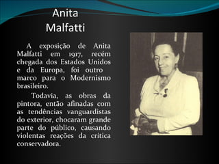 Anita Malfatti    A exposição de Anita Malfatti em 1917, recém chegada dos Estados Unidos e da Europa, foi outro   marco para o Modernismo brasileiro.        Todavia, as obras da pintora, então afinadas com as tendências vanguardistas do exterior, chocaram grande parte do público, causando violentas reações da crítica conservadora.  