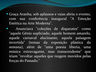 Graça Aranha, sob aplausos e vaias abriu o evento, com sua conferência inaugural "A Emoção Estética na Arte Moderna".        Anunciava "coleções de disparates" como "aquele Gênio supliciado, aquele homem amarelo, aquele carnaval alucinante, aquela paisagem invertida" (temas da exposição plástica da semana), além de "uma poesia liberta, uma música extravagante, mas transcendente" que iriam "revoltar aqueles que reagem movidos pelas forças do Passado." 