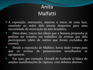Anita Malfatti A exposição, entretanto, marcou o início de uma luta, reunindo ao redor dela jovens despertos para uma necessidade de renovação da arte brasileira.       Além disso, traços dos ideais que a Semana propunha já podiam ser notados em trabalhos de artistas que dela participaram (além de outros que foram excluídos do evento).        Desde a exposição de Malfatti, havia dado tempo para que os artistas de pensamentos semelhantes se agrupassem.        Em 1920, por exemplo, Oswald de Andrade já falava de amplas manifestações de ruptura, com debates abertos.  