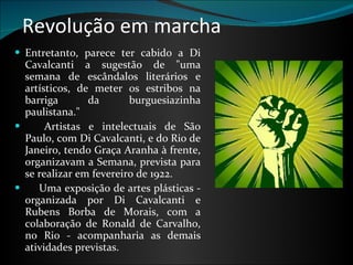 Revolução em marcha Entretanto, parece ter cabido a Di Cavalcanti a sugestão de "uma semana de escândalos literários e artísticos, de meter os estribos na barriga da burguesiazinha paulistana."       Artistas e intelectuais de São Paulo, com Di Cavalcanti, e do Rio de Janeiro, tendo Graça Aranha à frente, organizavam a Semana, prevista para se realizar em fevereiro de 1922.        Uma exposição de artes plásticas - organizada por Di Cavalcanti e Rubens Borba de Morais, com a colaboração de Ronald de Carvalho, no Rio - acompanharia as demais atividades previstas.  