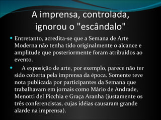 A imprensa, controlada, ignorou o "escândalo" Entretanto, acredita-se que a Semana de Arte Moderna não tenha tido originalmente o alcance e amplitude que posteriormente foram atribuídos ao evento.        A exposição de arte, por exemplo, parece não ter sido coberta pela imprensa da época. Somente teve nota publicada por participantes da Semana que trabalhavam em jornais como Mário de Andrade, Menotti del Picchia e Graça Aranha (justamente os três conferencistas, cujas idéias causaram grande alarde na imprensa). 