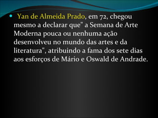    Yan de Almeida Prado , em 72, chegou mesmo a declarar que" a Semana de Arte Moderna pouca ou nenhuma ação desenvolveu no mundo das artes e da literatura", atribuindo a fama dos sete dias aos esforços de Mário e Oswald de Andrade. 