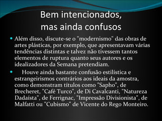 Bem intencionados, mas ainda confusos Além disso, discute-se o "modernismo" das obras de artes plásticas, por exemplo, que apresentavam várias tendências distintas e talvez não tivessem tantos elementos de ruptura quanto seus autores e os idealizadores da Semana pretendiam.        Houve ainda bastante confusão estilística e estrangeirismos contrários aos ideais da amostra, como demonstram títulos como "Sapho", de Brecheret, "Café Turco", de Di Cavalcanti, "Natureza Dadaísta", de Ferrignac, "Impressão Divisionista", de Malfatti ou "Cubismo" de Vicente do Rego Monteiro. 