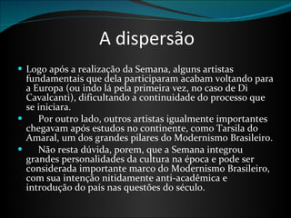 A dispersão Logo após a realização da Semana, alguns artistas fundamentais que dela participaram acabam voltando para a Europa (ou indo lá pela primeira vez, no caso de Di Cavalcanti), dificultando a continuidade do processo que se iniciara.        Por outro lado, outros artistas igualmente importantes chegavam após estudos no continente, como Tarsila do Amaral, um dos grandes pilares do Modernismo Brasileiro.       Não resta dúvida, porem, que a Semana integrou grandes personalidades da cultura na época e pode ser considerada importante marco do Modernismo Brasileiro, com sua intenção nitidamente anti-acadêmica e introdução do país nas questões do século.  