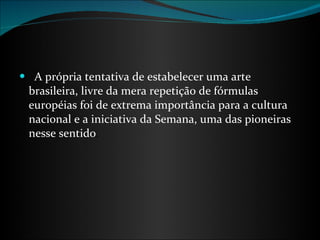    A própria tentativa de estabelecer uma arte brasileira, livre da mera repetição de fórmulas européias foi de extrema importância para a cultura nacional e a iniciativa da Semana, uma das pioneiras nesse sentido . 