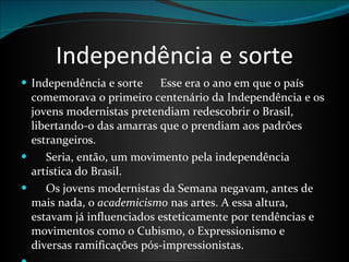 Independência e sorte Independência e sorte      Esse era o ano em que o país comemorava o primeiro centenário da Independência e os jovens modernistas pretendiam redescobrir o Brasil, libertando-o das amarras que o prendiam aos padrões estrangeiros.        Seria, então, um movimento pela independência artística do Brasil.       Os jovens modernistas da Semana negavam, antes de mais nada, o  academicismo  nas artes. A essa altura, estavam já influenciados esteticamente por tendências e movimentos como o Cubismo, o Expressionismo e diversas ramificações pós-impressionistas.       