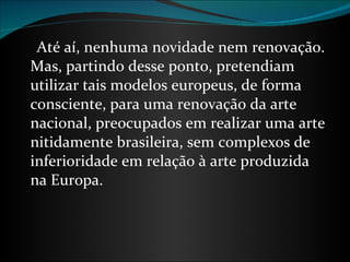       Até aí, nenhuma novidade nem renovação. Mas, partindo desse ponto, pretendiam utilizar tais modelos europeus, de forma consciente, para uma renovação da arte nacional, preocupados em realizar uma arte nitidamente brasileira, sem complexos de inferioridade em relação à arte produzida na Europa. 