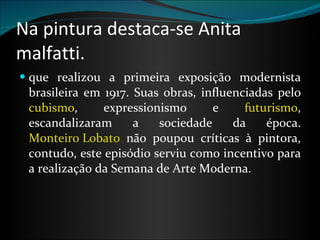 Na pintura destaca-se Anita malfatti. que realizou a primeira exposição modernista brasileira em 1917. Suas obras, influenciadas pelo  cubismo , expressionismo e  futurismo , escandalizaram a sociedade da época.  Monteiro Lobato  não poupou críticas à pintora, contudo, este episódio serviu como incentivo para a realização da Semana de Arte Moderna.   