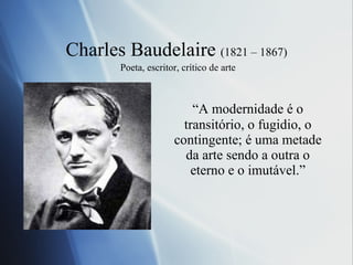Charles Baudelaire  (1821 – 1867)   Po eta, escritor, crítico de arte “ A modernidade é o transitório, o fugidio, o contingente; é uma metade da arte sendo a outra o eterno e o imutável.” 