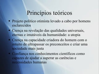 Princípios teóricos Projeto político otimista levado a cabo por homens esclarecidos Crença na revelação das qualidades universais, eternas e imutáveis da humanidade: a utopia Crença na capacidade criadora do homem com o intuito de ultrapassar os preconceitos e criar uma sociedade mais justa Confiança nos conhecimentos científicos como capazes de ajudar a superar as carências e necessidades humanas 
