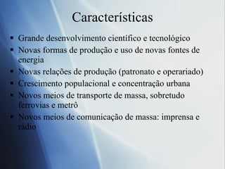 Caracter ísticas Grande desenvolvimento cient ífico e tecnológico Novas formas de produção e uso de novas fontes de energia Novas relações de produção (patronato e operariado) Crescimento populacional e concentração urbana Novos meios de transporte de massa, sobretudo ferrovias e metrô Novos meios de comunicação de massa: imprensa e rádio  