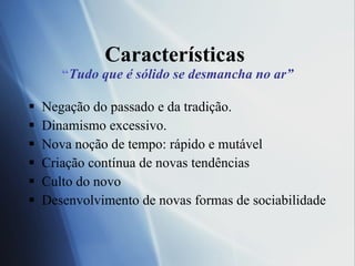 Caracter í sticas  “ Tudo que é sólido se desmancha no ar” Negação do passado e da tradição. Dinamismo excessivo.  Nova noção de tempo: rápido e mutável Criação contínua de novas tendências Culto do novo Desenvolvimento de novas formas de sociabilidade 