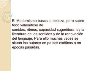 El Modernismo busca la belleza, pero sobre todo valiéndose de sonidos, ritmos, capacidad sugeridora, es la literatura de los sentidos y de la renovación del lenguaje. Para ello muchas veces se sitúan los autores en países exóticos o en épocas pasadas.