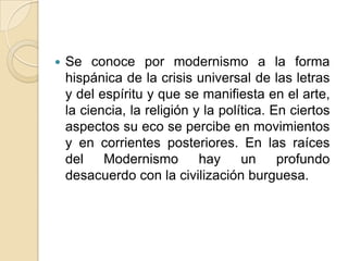 Se conoce por modernismo a la forma hispánica de la crisis universal de las letras y del espíritu y que se manifiesta en el arte, la ciencia, la religión y la política. En ciertos aspectos su eco se percibe en movimientos y en corrientes posteriores. En las raíces del Modernismo hay un profundo desacuerdo con la civilización burguesa.