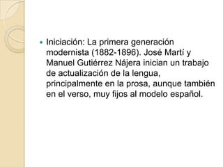 Iniciación: La primera generación modernista (1882-1896). José Martí y Manuel Gutiérrez Nájera inician un trabajo de actualización de la lengua, principalmente en la prosa, aunque también en el verso, muy fijos al modelo español.