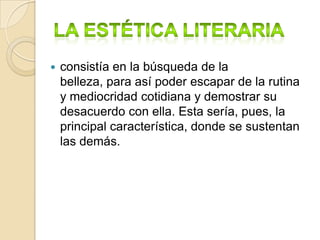La estética literaria consistía en la búsqueda de la belleza, para así poder escapar de la rutina y mediocridad cotidiana y demostrar su desacuerdo con ella. Esta sería, pues, la principal característica, donde se sustentan las demás.