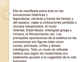 Ello se manifiesta sobre todo en las evocaciones históricas y legendarias, carreras a través del tiempo y del espacio, viajes a civilizaciones perdidas y mundos inexplorados: el mudo Oriental, Edad Media, mitologías griega y romana, el Renacimiento, etc. Las principales aportaciones de la estética en las evocaciones son figuras tales como cisnes, princesas, ninfas y dioses mitológicos. Todo un mudo de refinada belleza que según los modernistas era totalmente opuesto a la vulgaridad de la vida burguesa.