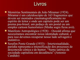 Livros Memórias Sentimentais de João Miramar (1924). Miramar é um caleidoscópio de 163 fragmentos que devem ser montados cinematograficamente no espírito do leitor e onde um capítulo pode ser um poema pau-brasil, um pedaço de um postal ou um simples cartoon humorístico (Minha sogra ficou avó). Manifesto Antropológico (1928) – Oswald afirma que necessitamos encontrar nossa identidade cultural, e para isso devemos recuperar nosso lado selvagem e instintivo. Serafim Ponte Grande (1933) – Intertextualidade, paródia representa a intensificação dos processos de desconexão cênica e de humor. “Suma satírica da sociedade capitalista em decadência” (Antonio Candido) 