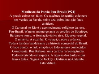 Manifesto da Poesia Pau-Brasil (1924) A poesia existe nos fatos. Os casebres de açafrão e de ocre nos verdes da Favela, sob o azul cabralino, são fatos estéticos.  O Carnaval no Rio é o acontecimento religioso da raça. Pau-Brasil. Wagner submerge ante os cordões de Botafogo. Bárbaro e nosso. A formação étnica rica. Riqueza vegetal. O minério. A cozinha. O vatapá, o ouro e a dança.  Toda a história bandeirante e a história comercial do Brasil. O lado doutor, o lado citações, o lado autores conhecidos. Comovente. Rui Barbosa: uma cartola na Senegâmbia. Tudo revertendo em riqueza. A riqueza dos bailes e das frases feitas. Negras de Jockey. Odaliscas no Catumbi. Falar difícil.  