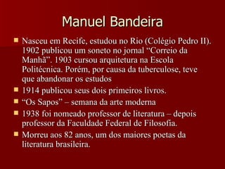 Manuel Bandeira Nasceu em Recife, estudou no Rio (Colégio Pedro II). 1902 publicou um soneto no jornal “Correio da Manhã”. 1903 cursou arquitetura na Escola Politécnica. Porém, por causa da tuberculose, teve que abandonar os estudos 1914 publicou seus dois primeiros livros. “ Os Sapos” – semana da arte moderna 1938 foi nomeado professor de literatura – depois professor da Faculdade Federal de Filosofia. Morreu aos 82 anos, um dos maiores poetas da literatura brasileira. 