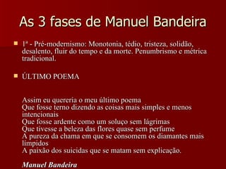 As 3 fases de Manuel Bandeira 1ª - Pré-modernismo: Monotonia, tédio, tristeza, solidão, desalento, fluir do tempo e da morte. Penumbrismo e métrica tradicional. ÚLTIMO POEMA Assim eu quereria o meu último poema  Que fosse terno dizendo as coisas mais simples e menos intencionais  Que fosse ardente como um soluço sem lágrimas  Que tivesse a beleza das flores quase sem perfume  A pureza da chama em que se consomem os diamantes mais límpidos  A paixão dos suicidas que se matam sem explicação.  Manuel Bandeira   