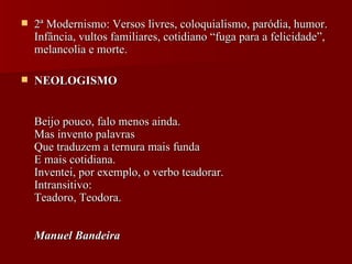 2ª Modernismo: Versos livres, coloquialismo, paródia, humor. Infância, vultos familiares, cotidiano “fuga para a felicidade”, melancolia e morte. NEOLOGISMO Beijo pouco, falo menos ainda.  Mas invento palavras  Que traduzem a ternura mais funda  E mais cotidiana.  Inventei, por exemplo, o verbo teadorar.  Intransitivo:  Teadoro, Teodora.  Manuel Bandeira   