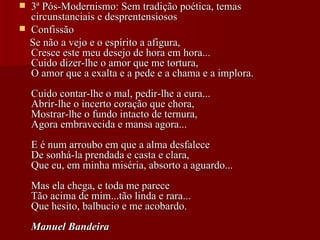3ª Pós-Modernismo: Sem tradição poética, temas circunstanciais e desprentensiosos Confissão Se não a vejo e o espírito a afigura,  Cresce este meu desejo de hora em hora...  Cuido dizer-lhe o amor que me tortura,  O amor que a exalta e a pede e a chama e a implora.  Cuido contar-lhe o mal, pedir-lhe a cura...  Abrir-lhe o incerto coração que chora,  Mostrar-lhe o fundo intacto de ternura,  Agora embravecida e mansa agora...  E é num arroubo em que a alma desfalece  De sonhá-la prendada e casta e clara,  Que eu, em minha miséria, absorto a aguardo...  Mas ela chega, e toda me parece  Tão acima de mim...tão linda e rara...  Que hesito, balbucio e me acobardo.  Manuel Bandeira   