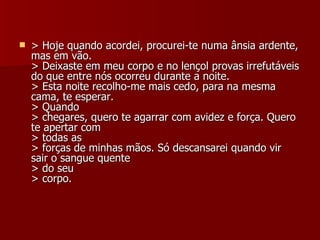 > Hoje quando acordei, procurei-te numa ânsia ardente, mas em vão. > Deixaste em meu corpo e no lençol provas irrefutáveis do que entre nós ocorreu durante a noite. > Esta noite recolho-me mais cedo, para na mesma cama, te esperar. > Quando > chegares, quero te agarrar com avidez e força. Quero te apertar com > todas as > forças de minhas mãos. Só descansarei quando vir sair o sangue quente > do seu > corpo. 