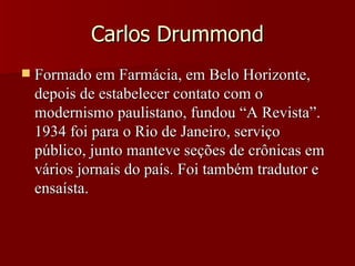 Carlos Drummond Formado em Farmácia, em Belo Horizonte, depois de estabelecer contato com o modernismo paulistano, fundou “A Revista”. 1934 foi para o Rio de Janeiro, serviço público, junto manteve seções de crônicas em vários jornais do país. Foi também tradutor e ensaísta. 