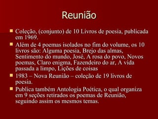 Reunião Coleção, (conjunto) de 10 Livros de poesia, publicada em 1969.  Além de 4 poemas isolados no fim do volume, os 10 livros são: Alguma poesia, Brejo das almas, Sentimento do mundo, José, A rosa do povo, Novos poemas, Claro enigma, Fazendeiro do ar, A vida passada a limpo, Lições de coisas 1983 – Nova Reunião – coleção de 19 livros de poesia. Publica também Antologia Poética, o qual organiza em 9 seções retirados os poemas de Reunião, seguindo assim os mesmos temas. 