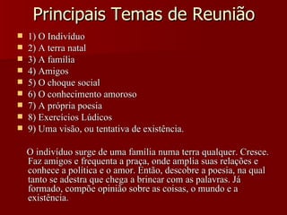 Principais Temas de Reunião 1) O Indivíduo 2) A terra natal 3) A família 4) Amigos 5) O choque social 6) O conhecimento amoroso 7) A própria poesia 8) Exercícios Lúdicos 9) Uma visão, ou tentativa de existência. O indivíduo surge de uma família numa terra qualquer. Cresce. Faz amigos e frequenta a praça, onde amplia suas relações e conhece a política e o amor. Então, descobre a poesia, na qual tanto se adestra que chega a brincar com as palavras. Já formado, compõe opinião sobre as coisas, o mundo e a existência. 