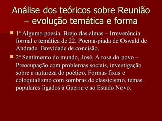Análise dos teóricos sobre Reunião – evolução temática e forma 1ª Alguma poesia, Brejo das almas – Irreverência formal e temática de 22. Poema-piada de Oswald de Andrade. Brevidade de concisão. 2ª Sentimento do mundo, José, A rosa do povo – Preocupação com problemas sociais, investigação sobre a natureza do poético, Formas fixas e coloquialismo com sombras de classicismo, temas populares ligados à Guerra e ao Estado Novo. 