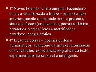 3ª Novos Poemas, Claro enigma, Fazendeiro do ar, a vida passada a limpo – temas da fase anterior, junção do passado com o presente, sintaxe clássica (arcaizantes), poesia reflexiva, hermética, versos livres e metrificados, paradoxo, poesia erótica. 4ª Lição de coisas – poemas curtos e humorísticos, abandono da sintaxe, atomização dos vocábulos, espacialização gráfica do texto, experimentalismo sensível e inteligente. 