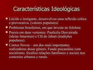 Características Ideológicas Lúcido e instigante, desenvolveu uma reflexão crítica e provocativa. (valores populares) Problemas brasileiros, em que investe no folclore. Poesia em duas vertentes: Paulicéia Desvairada (ideias futuristas) e Clã do Jabuti (tradições populares). Contos Novos – um dos mais importantes realizadores desse gênero. Funde psicanálise com socialismo, focaliza relações familiares e sociais nos contextos urbanos e rurais. 