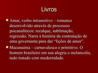 Livros Amar, verbo intransitivo – romance desenvolvido através de processos psicanalíticos: recalque, sublimação, regressão. Narra a história da contratação de uma governanta para dar “lições de amor”. Macunaíma – carnavalesco e primitivo. O homem brasileiro em sua alegria e melancolia, tudo tratado com modernidade. 