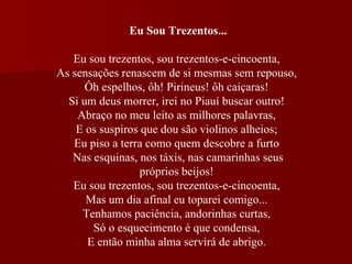 Eu Sou Trezentos...   Eu sou trezentos, sou trezentos-e-cincoenta,  As sensações renascem de si mesmas sem repouso,  Ôh espelhos, ôh! Pirineus! ôh caiçaras!  Si um deus morrer, irei no Piauí buscar outro!  Abraço no meu leito as milhores palavras,  E os suspiros que dou são violinos alheios;  Eu piso a terra como quem descobre a furto  Nas esquinas, nos táxis, nas camarinhas seus próprios beijos!  Eu sou trezentos, sou trezentos-e-cincoenta,  Mas um dia afinal eu toparei comigo...  Tenhamos paciência, andorinhas curtas,  Só o esquecimento é que condensa,  E então minha alma servirá de abrigo.  
