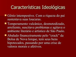 Características Ideológicas Gênio intempestivo. Com a riqueza do pai sustentava suas loucuras. Temperamento vulcânico, desmetodizado, arreliento, suscitava problemas e agitava o ambiente literário e artístico de São Paulo. Abalado financeiramente pelo “crack” da Bolsa de Nova Iorque, tem seus bens hipotecados, passando por uma crise de valores morais e afetivos. 
