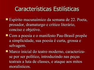 Características Estilísticas Espírito macunaímico da semana de 22. Poeta, prosador, dramaturgo e critico literário, conciso e objetivo. Com a poesia e o manifesto Pau-Brasil propõe a simplicidade, sua poesia é curta, grossa e selvagem. Marco inicial do teatro moderno, caracteriza-se por ser político, introduzindo nas peças teatrais a luta de classes, e ataque aos mitos moralísticos. 