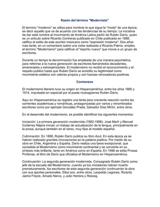 Razón del término "Modernista"

El termino "moderno" se utiliza para nombrar lo que sigue la "moda" de una época,
es decir aquello que va de acuerdo con las tendencias de su tiempo. La iniciativa
de dar este nombre al movimiento de América Latina partió de Rubén Darío, quien
es un articulo sobre Ricardo Contreras publicado en Chile publicado en 1888,
califico el estilo de este escritor mexicano como "expresión moderna". Dos años
mas tarde, en un comentario sobre una visita realizada a Ricardo Palma, empleo
el termino "Modernismo" para calificar el "espíritu nuevo" que movía a un grupo de
escritores.

Durante un tiempo la denominación fue empleada de una manera peyoritativa,
para referirse a la nueva generación de escritores llamándolos decadentes,
amanerados y extranjerizantes. El modernismo no recibió el reconocimiento y el
respeto publico hasta que Rubén Darío se acredito su legitimidad como
movimiento estético con valores propios y con fuerzas renovadoras positivas.

                                       Comienzos

El modernismo literario tuvo su origen en Hispanoamérica, entre los años 1880 y
1914, impulsado en especial por el poeta nicaragüense Rubén Darío.

Aquí en Hispanoamérica se registro una lenta pero creciente reacción contra las
corrientes académicas y románticas, protagonizadas por varios y renombrados
escritores como por ejemplo González Prada, Salvador Díaz Mirón, entre otros.

En el desarrollo del modernismo, es posible identificar los siguientes momentos:

Iniciación: La primera generación modernista (1882-1896). José Martí y Manuel
Gutiérrez Nájera inician un trabajo de actualización de la lengua, principalmente en
la prosa, aunque también en el verso, muy fijos al modelo español.

Culminación: En 1888, Rubén Darío publica su libro Azul. En esta época ya se
habían realizado grandes innovaciones en la palabra poética. Por medio de su
obra en Chile, Argentina y España, Darío realiza una tarea excepcional, que
consolida el Modernismo como movimiento continental y se convierte en su
síntesis más brillante, tanto en América como en España. En 1896 se edita Prosas
Profanas, el libro de Darío que oficializa el Modernismo en Hispanoamérica.

Continuación: La segunda generación modernista. Consagrado Rubén Darío como
jefe de la escuela del Modernismo, cuando ya los iniciadores habían muerto
prematuramente, los escritores de esta segunda generación continuarían la obra
con sus aportes personales. Ellos son, entre otros, Leopoldo Legones, Ricardo
Jaime Freyre, Amado Nervo, y Julio Herrera y Reissig.
 