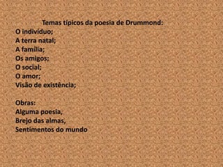 Temas típicos da poesia de Drummond:
O indivíduo;
A terra natal;
A família;
Os amigos;
O social;
O amor;
Visão de existência;

Obras:
Alguma poesia,
Brejo das almas,
Sentimentos do mundo
 