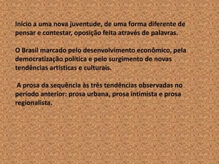 Início a uma nova juventude, de uma forma diferente de
pensar e contestar, oposição feita através de palavras.

O Brasil marcado pelo desenvolvimento econômico, pela
democratização política e pelo surgimento de novas
tendências artísticas e culturais.

 A prosa da sequência às três tendências observadas no
período anterior: prosa urbana, prosa intimista e prosa
regionalista.
 