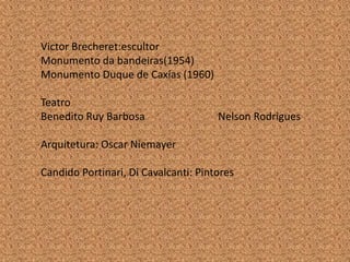 Victor Brecheret:escultor
Monumento da bandeiras(1954)
Monumento Duque de Caxías (1960)

Teatro
Benedito Ruy Barbosa                  Nelson Rodrigues

Arquitetura: Oscar Niemayer

Candido Portinari, Di Cavalcanti: Pintores
 