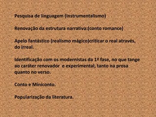 Pesquisa de linguagem (instrumentalismo)

Renovação da estrutura narrativa:(conto romance)

Apelo fantástico (realismo mágico)criticar o real através,
do irreal.

Identificação com os modernistas da 1ª fase, no que tange
ao caráter renovador e experimental, tanto na prosa
quanto no verso.

Conto e Miniconto.

Popularização da literatura.
 