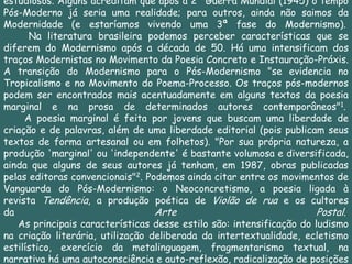 estudiosos. Alguns acreditam que após a 2ª Guerra Mundial (1945) o tempo
Pós-Moderno já seria uma realidade; para outros, ainda não saimos da
Modernidade (e estaríamos vivendo uma 3ª fase do Modernismo).
      Na literatura brasileira podemos perceber características que se
diferem do Modernismo após a década de 50. Há uma intensificam dos
traços Modernistas no Movimento da Poesia Concreto e Instauração-Práxis.
A transição do Modernismo para o Pós-Modernismo "se evidencia no
Tropicalismo e no Movimento do Poema-Processo. Os traços pós-modernos
podem ser encontrados mais acentuadamente em alguns textos da poesia
marginal e na prosa de determinados autores contemporâneos"1.
     A poesia marginal é feita por jovens que buscam uma liberdade de
criação e de palavras, além de uma liberdade editorial (pois publicam seus
textos de forma artesanal ou em folhetos). "Por sua própria natureza, a
produção 'marginal' ou 'independente' é bastante volumosa e diversificada,
ainda que alguns de seus autores já tenham, em 1987, obras publicadas
pelas editoras convencionais"2. Podemos ainda citar entre os movimentos de
Vanguarda do Pós-Modernismo: o Neoconcretismo, a poesia ligada à
revista Tendência, a produção poética de Violão de rua e os cultores
da                                Arte                                Postal.
   As principais características desse estilo são: intensificação do ludismo
na criação literária, utilização deliberada da intertextualidade, ecletismo
estilístico, exercício da metalinguagem, fragmentarismo textual, na
narrativa há uma autoconsciência e auto-reflexão, radicalização de posições
 