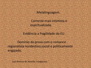 Metalinguagem.

                      Corrente mais intimista e
                      espiritualizada.

              Evidência a fragilidade do EU.

      Domínio da prosa com o romance
regionalista nordestino,social e politicamente
engajado.


   José Américo de Almeida: A bagaceira.
 